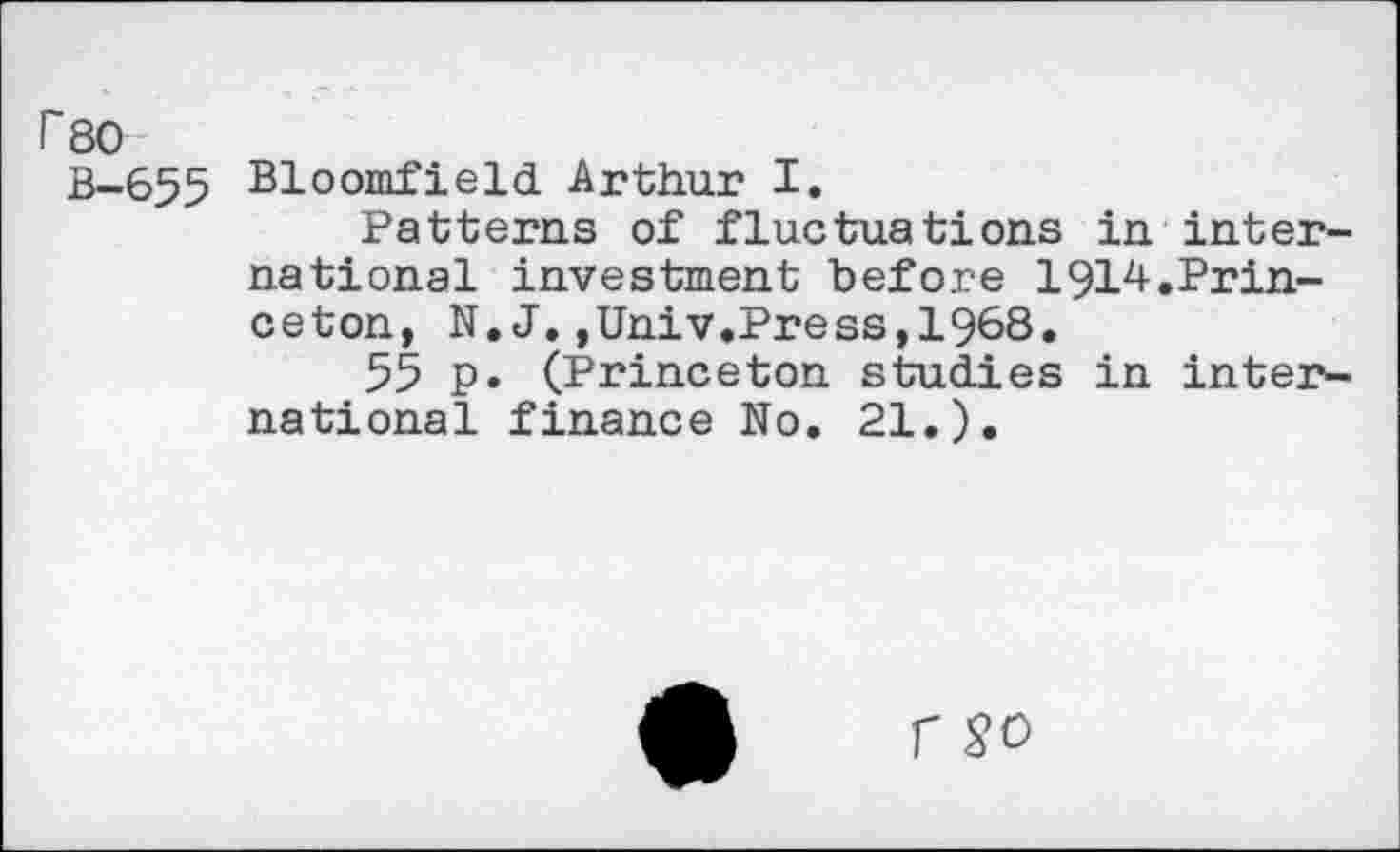 ﻿rso
B-655 Bloomfield Arthur I.
Patterns of fluctuations in international investment before 1914.Princeton, N. J.,Univ.Press,1968.
55 p. (Princeton studies in international finance No. 21.).
r SO